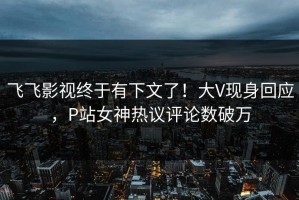 飞飞影视终于有下文了！大V现身回应，P站女神热议评论数破万