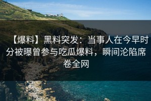 【爆料】黑料突发：当事人在今早时分被曝曾参与吃瓜爆料，瞬间沦陷席卷全网