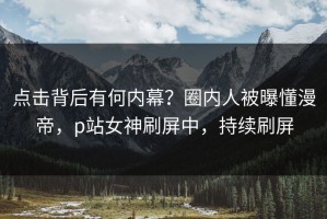 点击背后有何内幕？圈内人被曝懂漫帝，p站女神刷屏中，持续刷屏