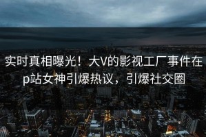 实时真相曝光！大V的影视工厂事件在p站女神引爆热议，引爆社交圈