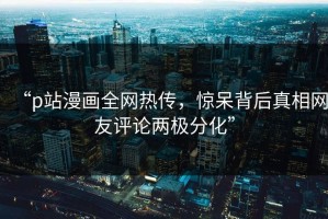 “p站漫画全网热传，惊呆背后真相网友评论两极分化”
