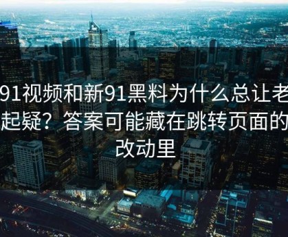 新91视频和新91黑料为什么总让老用户起疑？答案可能藏在跳转页面的小改动里