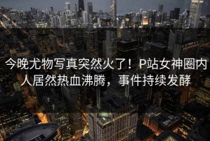 今晚尤物写真突然火了！P站女神圈内人居然热血沸腾，事件持续发酵