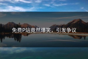 免费P站竟然爆笑，引发争议
