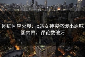 网红回应火爆：p站女神突然爆出原味阁内幕，评论数破万
