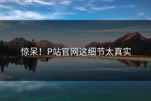 惊呆！P站官网这细节太真实