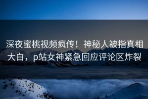 深夜蜜桃视频疯传！神秘人被指真相大白，p站女神紧急回应评论区炸裂