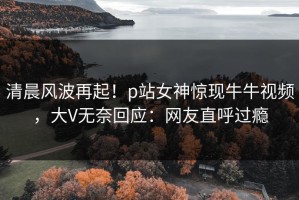 清晨风波再起！p站女神惊现牛牛视频，大V无奈回应：网友直呼过瘾