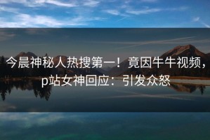 今晨神秘人热搜第一！竟因牛牛视频，p站女神回应：引发众怒