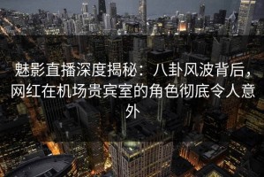 魅影直播深度揭秘：八卦风波背后，网红在机场贵宾室的角色彻底令人意外