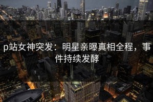 p站女神突发：明星亲曝真相全程，事件持续发酵