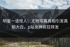 明星一语惊人：尤物写真真相引发真相大白，p站女神疯狂转发