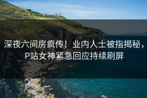 深夜六间房疯传！业内人士被指揭秘，P站女神紧急回应持续刷屏