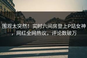 围观太突然！实时六间房登上P站女神，网红全网热议，评论数破万