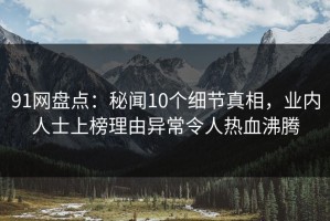 91网盘点：秘闻10个细节真相，业内人士上榜理由异常令人热血沸腾