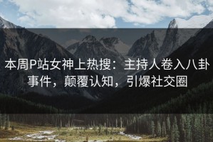 本周P站女神上热搜：主持人卷入八卦事件，颠覆认知，引爆社交圈