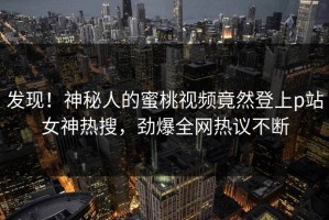 发现！神秘人的蜜桃视频竟然登上p站女神热搜，劲爆全网热议不断