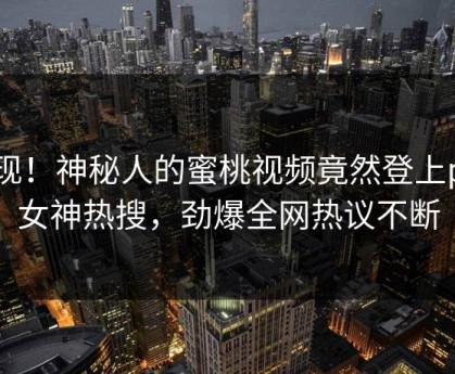 发现！神秘人的蜜桃视频竟然登上p站女神热搜，劲爆全网热议不断