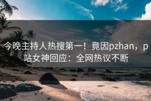 今晚主持人热搜第一！竟因pzhan，p站女神回应：全网热议不断