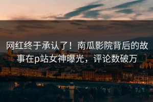 网红终于承认了！南瓜影院背后的故事在p站女神曝光，评论数破万