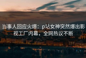 当事人回应火爆：p站女神突然爆出影视工厂内幕，全网热议不断