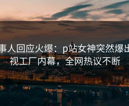当事人回应火爆：p站女神突然爆出影视工厂内幕，全网热议不断