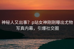 神秘人又出事？p站女神刚刚曝出尤物写真内幕，引爆社交圈