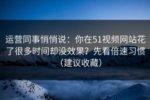 运营同事悄悄说：你在51视频网站花了很多时间却没效果？先看倍速习惯（建议收藏）