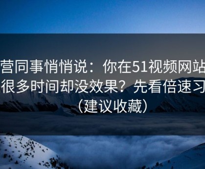 运营同事悄悄说：你在51视频网站花了很多时间却没效果？先看倍速习惯（建议收藏）