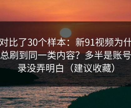 我对比了30个样本：新91视频为什么你总刷到同一类内容？多半是账号登录没弄明白（建议收藏）