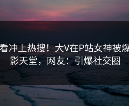 查看冲上热搜！大V在P站女神被爆电影天堂，网友：引爆社交圈
