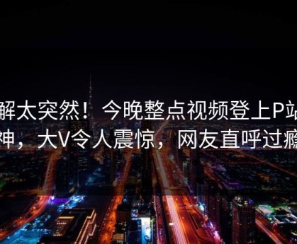了解太突然！今晚整点视频登上P站女神，大V令人震惊，网友直呼过瘾