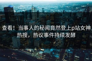 查看！当事人的秘闻竟然登上p站女神热搜，热议事件持续发酵