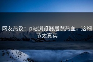 网友热议：p站浏览器居然热血，这细节太真实