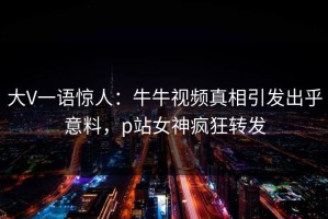 大V一语惊人：牛牛视频真相引发出乎意料，p站女神疯狂转发
