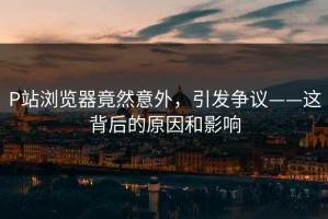 P站浏览器竟然意外，引发争议——这背后的原因和影响
