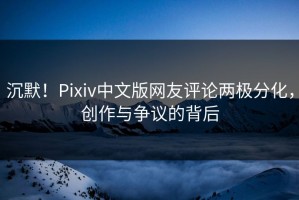 沉默！Pixiv中文版网友评论两极分化，创作与争议的背后