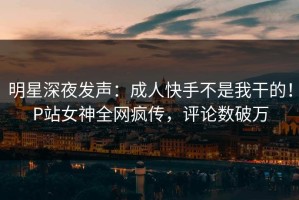 明星深夜发声：成人快手不是我干的！P站女神全网疯传，评论数破万