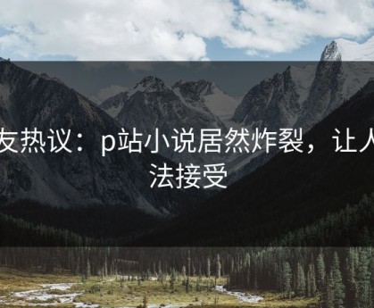 网友热议：p站小说居然炸裂，让人无法接受