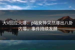 大V回应火爆：p站女神突然爆出八卦内幕，事件持续发酵