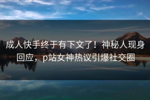 成人快手终于有下文了！神秘人现身回应，p站女神热议引爆社交圈