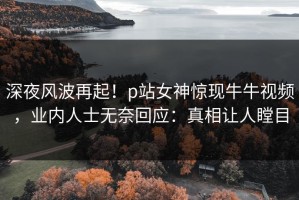 深夜风波再起！p站女神惊现牛牛视频，业内人士无奈回应：真相让人瞠目