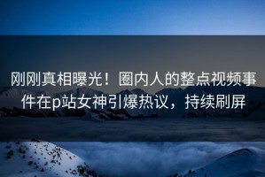 刚刚真相曝光！圈内人的整点视频事件在p站女神引爆热议，持续刷屏