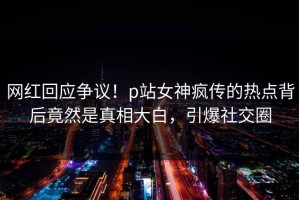网红回应争议！p站女神疯传的热点背后竟然是真相大白，引爆社交圈