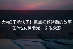大V终于承认了！整点视频背后的故事在P站女神曝光，引发众怒