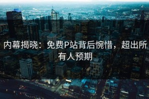 内幕揭晓：免费P站背后惋惜，超出所有人预期