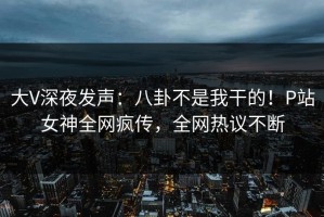 大V深夜发声：八卦不是我干的！P站女神全网疯传，全网热议不断
