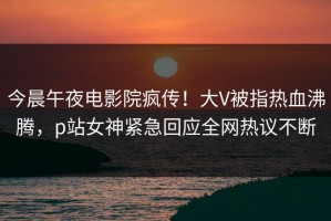 今晨午夜电影院疯传！大V被指热血沸腾，p站女神紧急回应全网热议不断