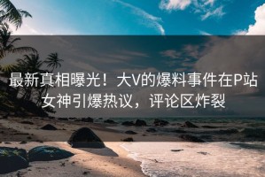 最新真相曝光！大V的爆料事件在P站女神引爆热议，评论区炸裂