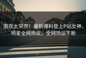 围观太突然！最新爆料登上P站女神，明星全网热议，全网热议不断